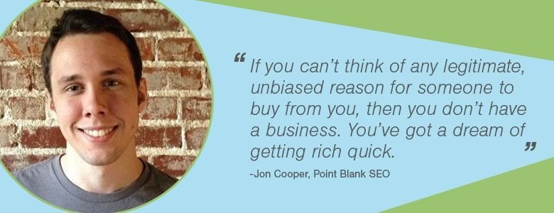 9e7d449e 8c8a 4d2f 8469 6cbcc924d3a0 Jon Cooper If you can’t think of any legitimate, unbiased reason for someone to buy from you, then you don’t have a business. You’ve got a dream of getting rich quick.